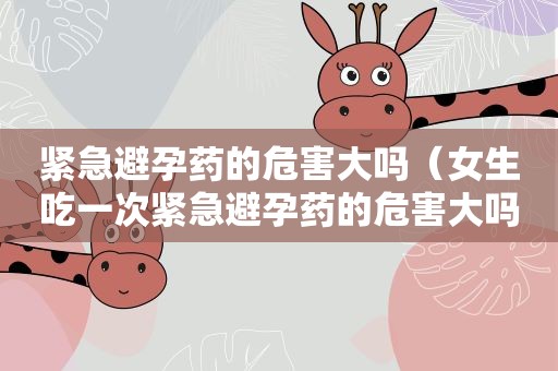 紧急避孕药的危害大吗（女生吃一次紧急避孕药的危害大吗）