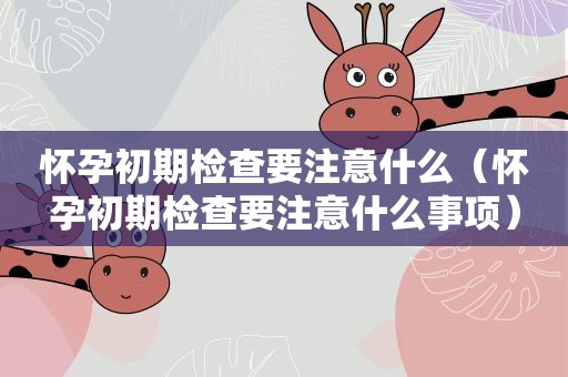 怀孕初期检查要注意什么（怀孕初期检查要注意什么事项）