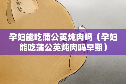 孕妇能吃蒲公英炖肉吗（孕妇能吃蒲公英炖肉吗早期）