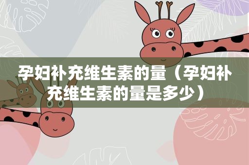 孕妇补充维生素的量（孕妇补充维生素的量是多少）