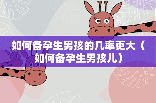 如何备孕生男孩的几率更大（如何备孕生男孩儿）