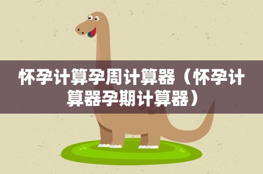 怀孕计算孕周计算器（怀孕计算器孕期计算器）