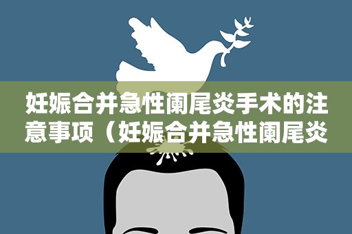 妊娠合并急性阑尾炎手术的注意事项（妊娠合并急性阑尾炎手术的注意事项有哪些）