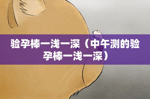 验孕棒一浅一深(中午测的验孕棒一浅一深) 验孕棒一浅一深(中午测的验孕棒一浅一深)