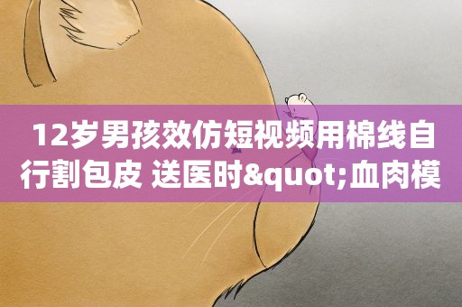 12岁男孩效仿短视频用棉线自行割包皮 送医时"血肉模糊" 12岁男孩效仿短视频用棉线自行割包皮 送医时"血肉模糊"