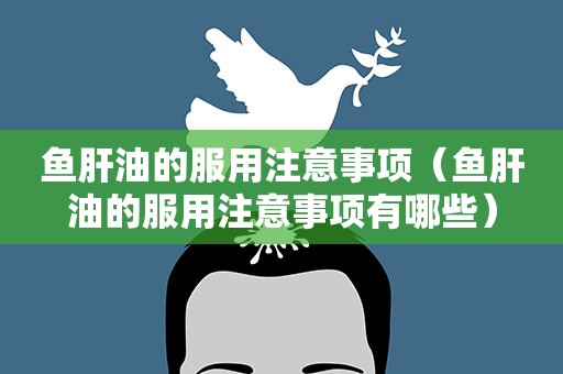 鱼肝油的服用注意事项（鱼肝油的服用注意事项有哪些）