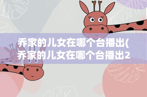 乔家的儿女在哪个台播出(乔家的儿女在哪个台播出2023) 乔家的儿女在哪个台播出(乔家的儿女在哪个台播出2023)