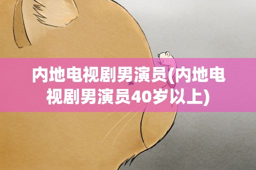 内地电视剧男演员(内地电视剧男演员40岁以上)
