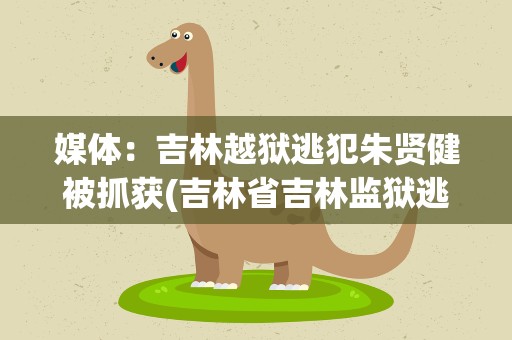 媒体：吉林越狱逃犯朱贤健被抓获(吉林省吉林监狱逃犯朱)