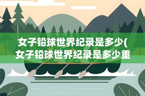 女子铅球世界纪录是多少(女子铅球世界纪录是多少重量)