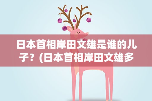 日本首相岸田文雄是谁的儿子?(日本首相岸田文雄多大岁数) 日本首相岸田文雄是谁的儿子?(日本首相岸田文雄多大岁数)