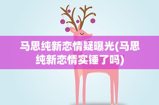 马思纯新恋情疑曝光(马思纯新恋情实锤了吗)