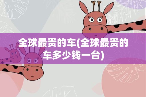 全球最贵的车(全球最贵的车多少钱一台)