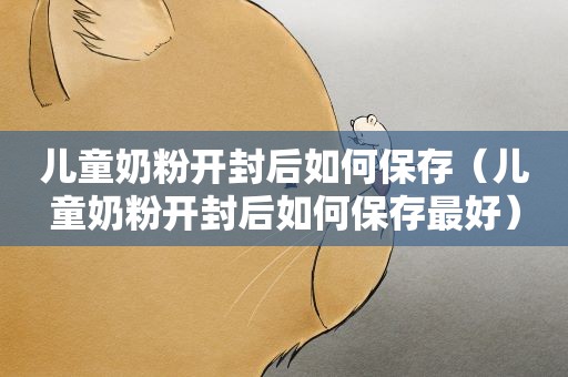 儿童奶粉开封后如何保存（儿童奶粉开封后如何保存最好）