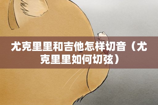 尤克里里和吉他怎样切音（尤克里里如何切弦）
