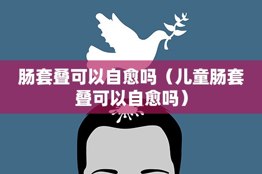 肠套叠可以自愈吗（儿童肠套叠可以自愈吗）