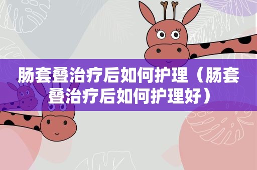 肠套叠治疗后如何护理（肠套叠治疗后如何护理好）