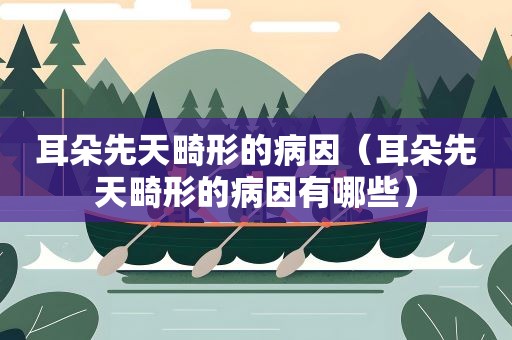 耳朵先天畸形的病因（耳朵先天畸形的病因有哪些）