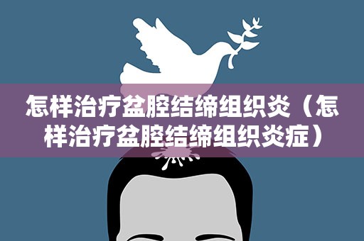 怎样治疗盆腔结缔组织炎（怎样治疗盆腔结缔组织炎症）