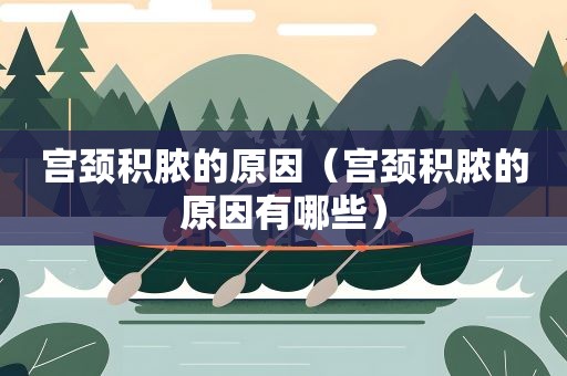 宫颈积脓的原因（宫颈积脓的原因有哪些）