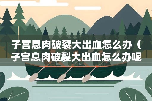 子宫息肉破裂大出血怎么办（子宫息肉破裂大出血怎么办呢）