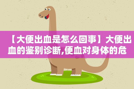 【大便出血是怎么回事】大便出血的鉴别诊断,便血对身体的危害有哪些
