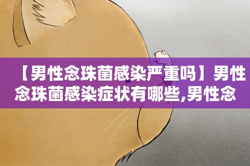 【男性念珠菌感染严重吗】男性念珠菌感染症状有哪些,男性念珠菌感染能自愈吗