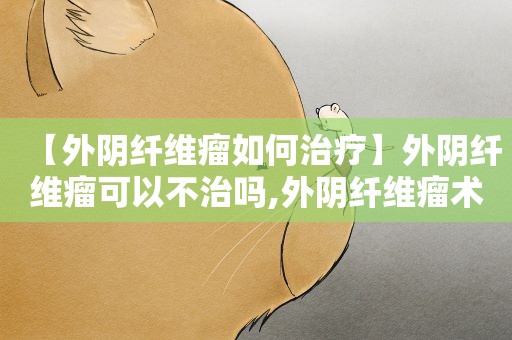 【外阴纤维瘤如何治疗】外阴纤维瘤可以不治吗,外阴纤维瘤术注意事项