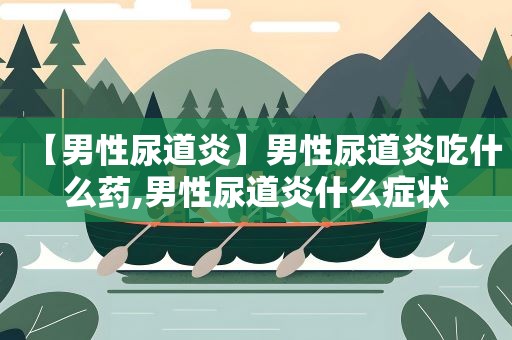 【男性尿道炎】男性尿道炎吃什么药,男性尿道炎什么症状