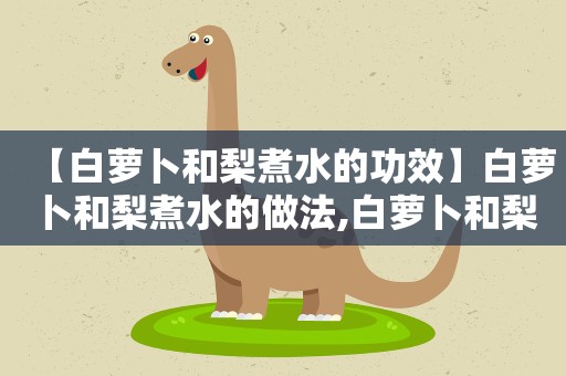 【白萝卜和梨煮水的功效】白萝卜和梨煮水的做法,白萝卜和梨煮水的食材选购
