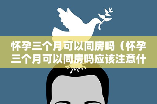 怀孕三个月可以同房吗（怀孕三个月可以同房吗应该注意什么问题）