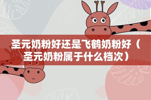 圣元奶粉好还是飞鹤奶粉好（圣元奶粉属于什么档次）