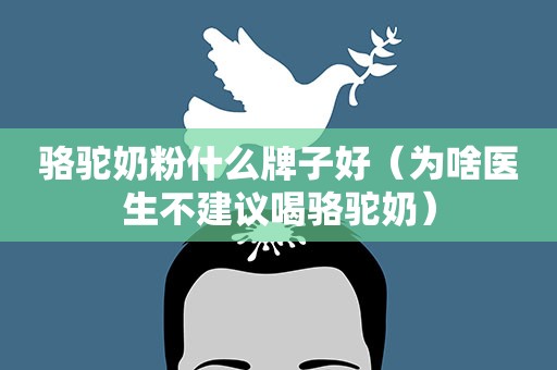 骆驼奶粉什么牌子好（为啥医生不建议喝骆驼奶）