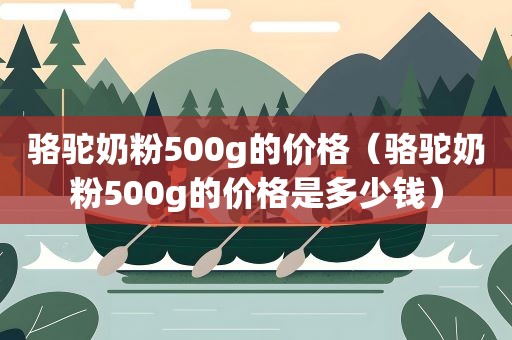 骆驼奶粉500g的价格（骆驼奶粉500g的价格是多少钱）