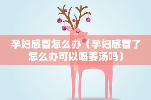 孕妇感冒怎么办（孕妇感冒了怎么办可以喝姜汤吗）