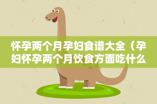 怀孕两个月孕妇食谱大全（孕妇怀孕两个月饮食方面吃什么对胎儿最好）