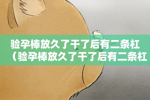 验孕棒放久了干了后有二条杠（验孕棒放久了干了后有二条杠的姐妹们）