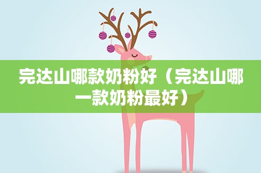 完达山哪款奶粉好（完达山哪一款奶粉最好）