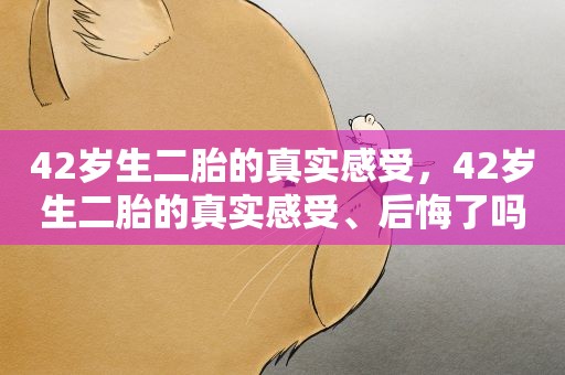 42岁生二胎的真实感受，42岁生二胎的真实感受、后悔了吗、纠结犹豫要不要生