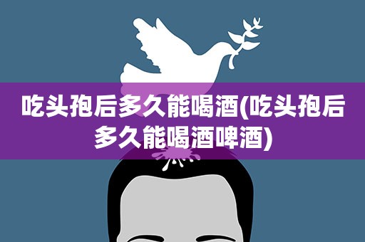 吃头孢后多久能喝酒(吃头孢后多久能喝酒啤酒)