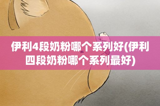 伊利4段奶粉哪个系列好(伊利四段奶粉哪个系列最好)