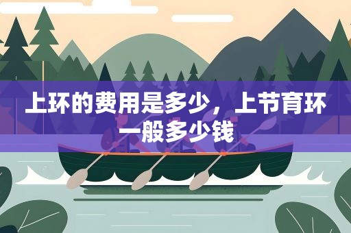 上环的费用是多少,上节育环一般多少钱 上环的费用是多少,上节育环一般多少钱