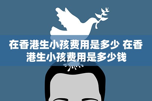在香港生小孩费用是多少 在香港生小孩费用是多少钱 在香港生小孩费用是多少 在香港生小孩费用是多少钱